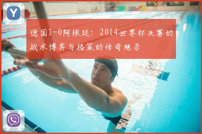 德国1-0阿根廷：2014世界杯决赛的战术博弈与格策的传奇绝杀