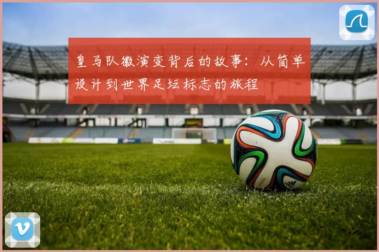 皇马队徽演变背后的故事：从简单设计到世界足坛标志的旅程