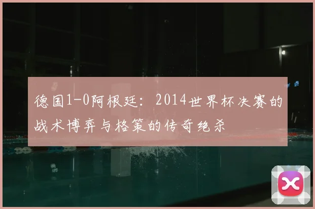 德国1-0阿根廷：2014世界杯决赛的战术博弈与格策的传奇绝杀