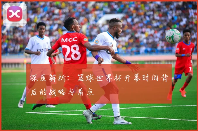 深度解析:篮球世界杯开幕时间背后的战略与看点