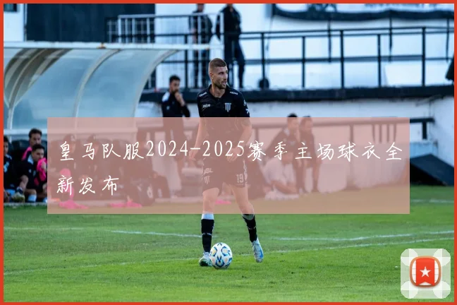 皇马队服2024-2025赛季主场球衣全新发布