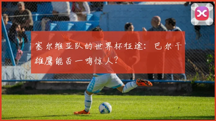 塞尔维亚队的世界杯征途:巴尔干雄鹰能否一鸣惊人?