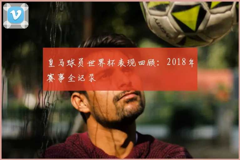皇马球员世界杯表现回顾：2018年赛事全记录