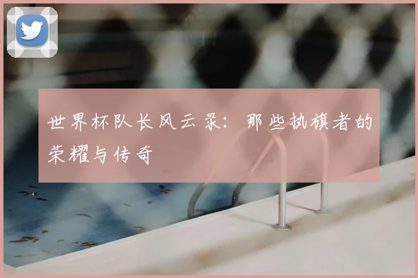 世界杯队长风云录:那些执旗者的荣耀与传奇