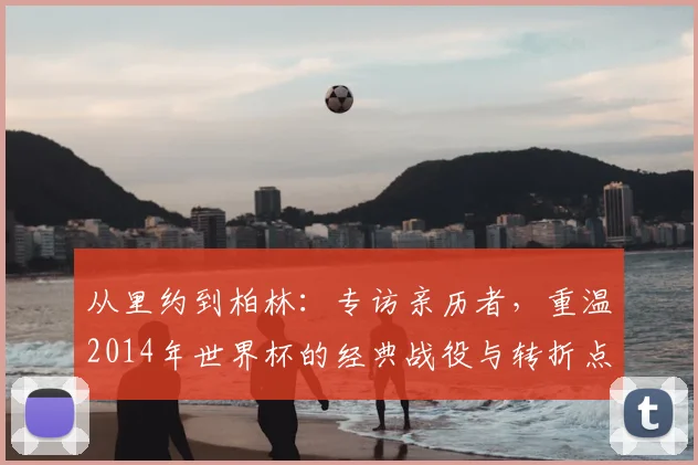 从里约到柏林：专访亲历者，重温2014年世界杯的经典战役与转折点