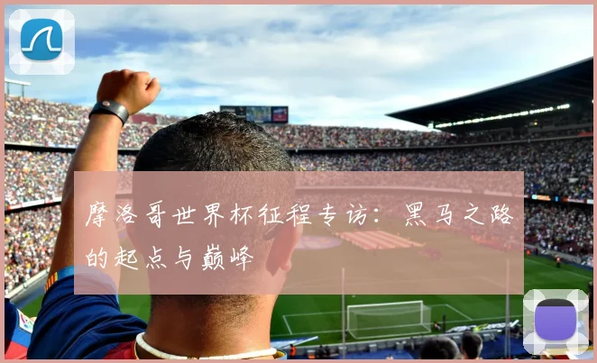 摩洛哥世界杯征程专访：黑马之路的起点与巅峰