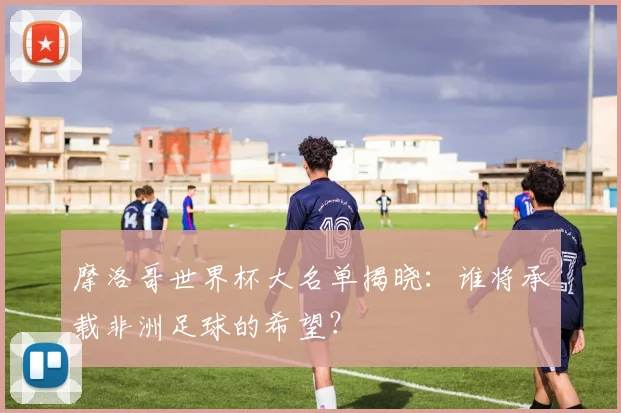 摩洛哥世界杯大名单揭晓：谁将承载非洲足球的希望？