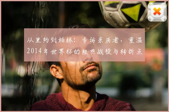 从里约到柏林：专访亲历者，重温2014年世界杯的经典战役与转折点