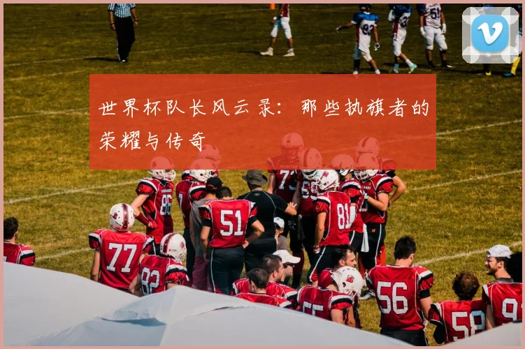 世界杯队长风云录:那些执旗者的荣耀与传奇