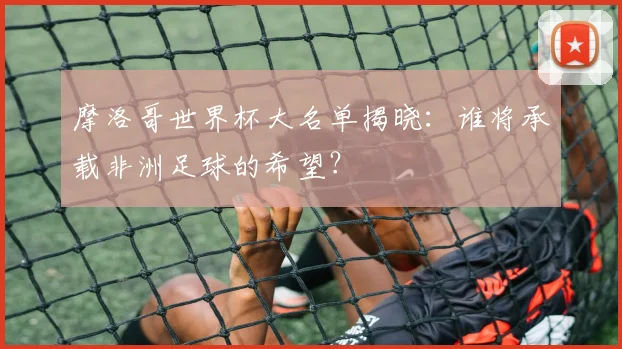 摩洛哥世界杯大名单揭晓：谁将承载非洲足球的希望？