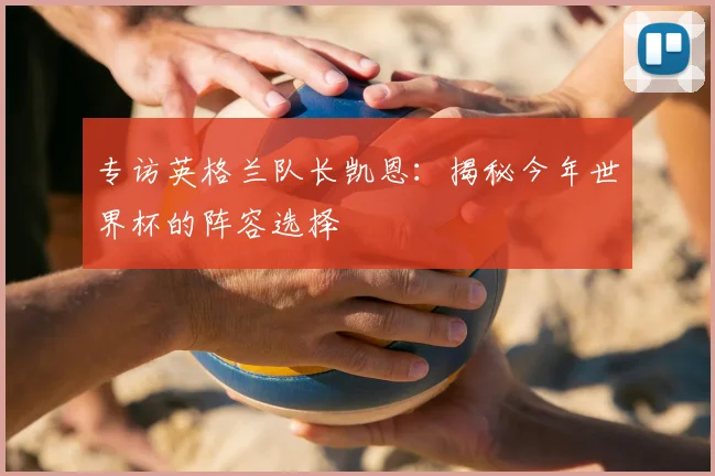 专访英格兰队长凯恩:揭秘今年世界杯的阵容选择