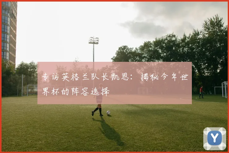 专访英格兰队长凯恩：揭秘今年世界杯的阵容选择