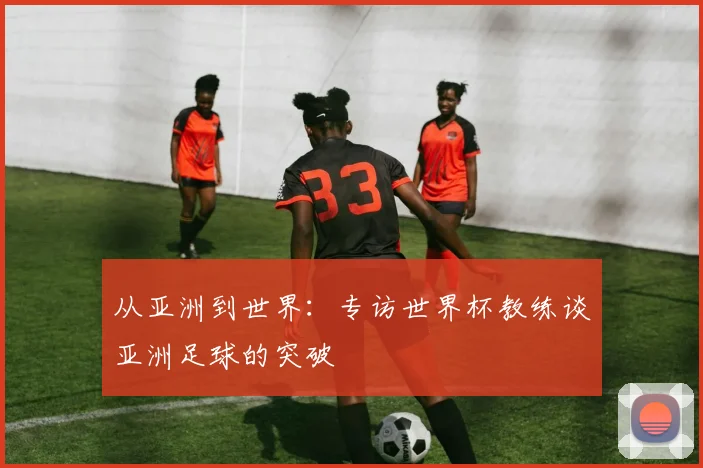 从亚洲到世界：专访世界杯教练谈亚洲足球的突破